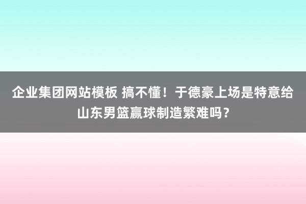 企业集团网站模板 搞不懂！于德豪上场是特意给山东男篮赢球制造繁难吗？