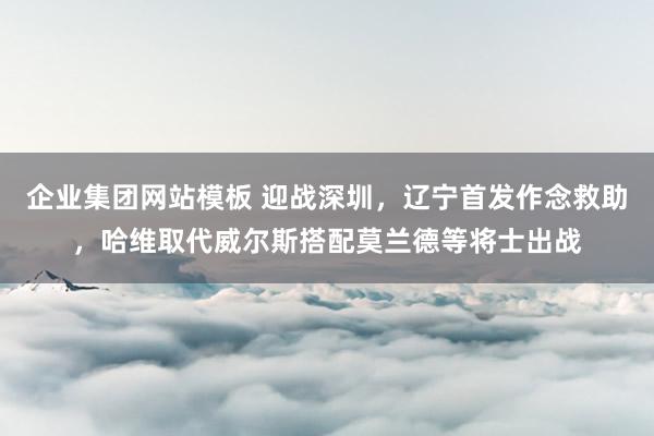 企业集团网站模板 迎战深圳，辽宁首发作念救助，哈维取代威尔斯搭配莫兰德等将士出战