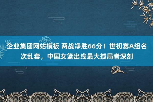 企业集团网站模板 两战净胜66分！世初赛A组名次乱套，中国女篮出线最大搅局者深刻