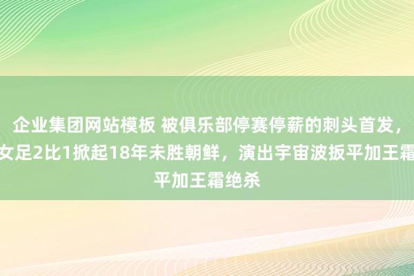 企业集团网站模板 被俱乐部停赛停薪的刺头首发，中国女足2比1掀起18年未胜朝鲜，演出宇宙波扳平加王霜绝杀