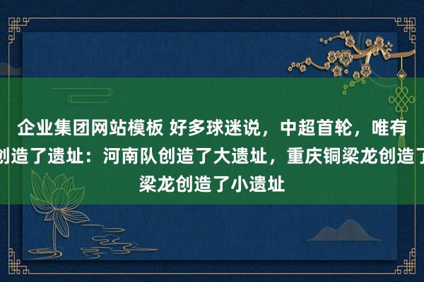 企业集团网站模板 好多球迷说，中超首轮，唯有两个队创造了遗址：河南队创造了大遗址，重庆铜梁龙创造了小遗址