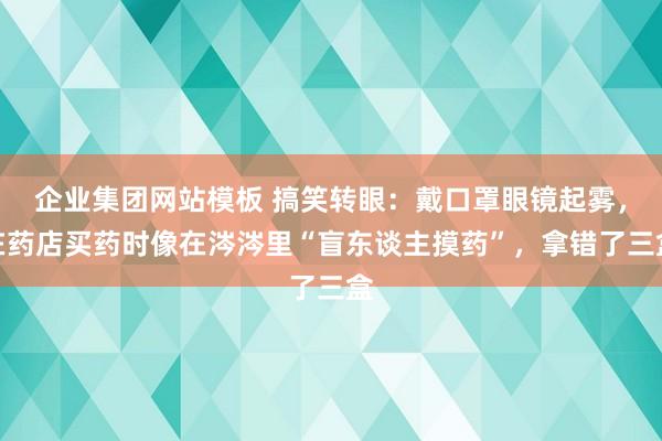企业集团网站模板 搞笑转眼：戴口罩眼镜起雾，在药店买药时像在涔涔里“盲东谈主摸药”，拿错了三盒