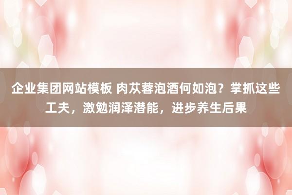 企业集团网站模板 肉苁蓉泡酒何如泡？掌抓这些工夫，激勉润泽潜能，进步养生后果