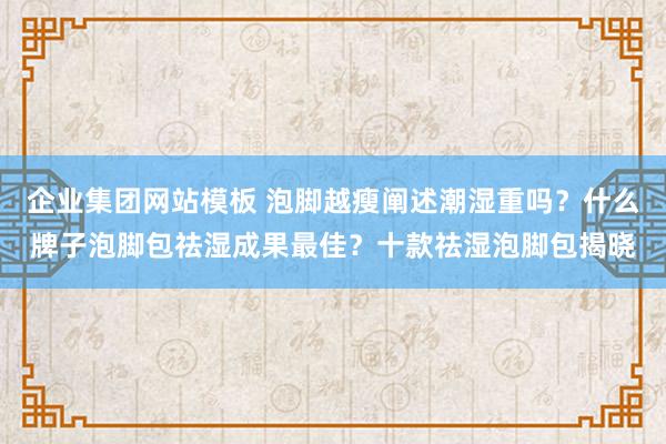 企业集团网站模板 泡脚越瘦阐述潮湿重吗？什么牌子泡脚包祛湿成果最佳？十款祛湿泡脚包揭晓