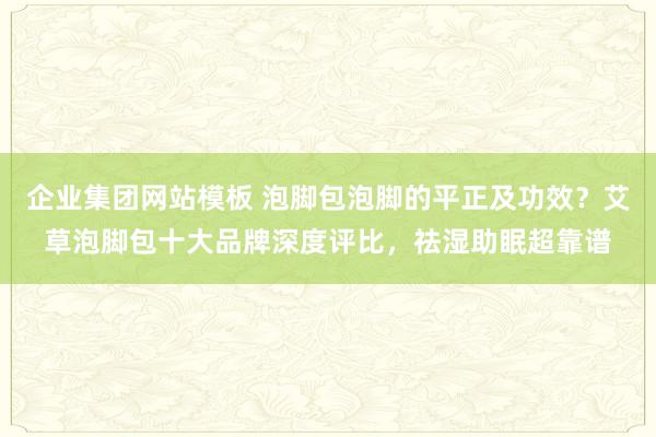 企业集团网站模板 泡脚包泡脚的平正及功效？艾草泡脚包十大品牌深度评比，祛湿助眠超靠谱