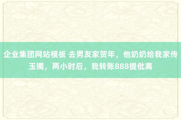 企业集团网站模板 去男友家贺年，他奶奶给我家传玉镯，两小时后，我转账888提仳离