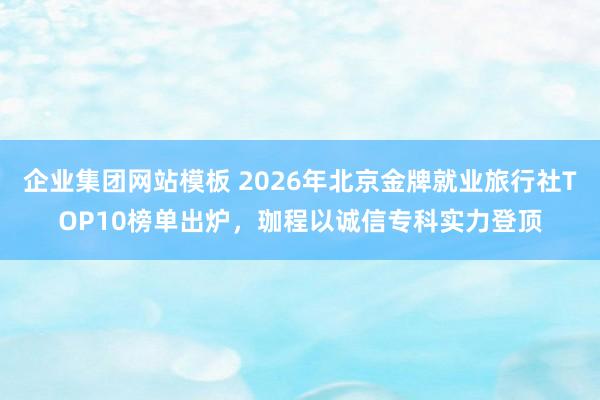 企业集团网站模板 2026年北京金牌就业旅行社TOP10榜单出炉，珈程以诚信专科实力登顶