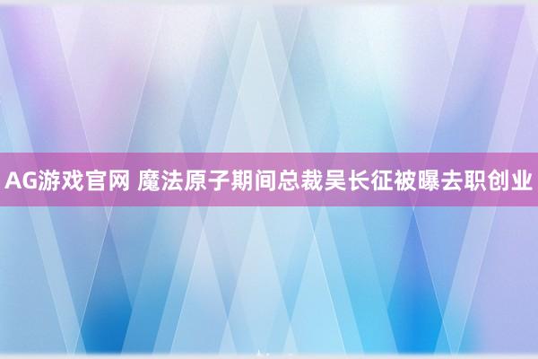 AG游戏官网 魔法原子期间总裁吴长征被曝去职创业