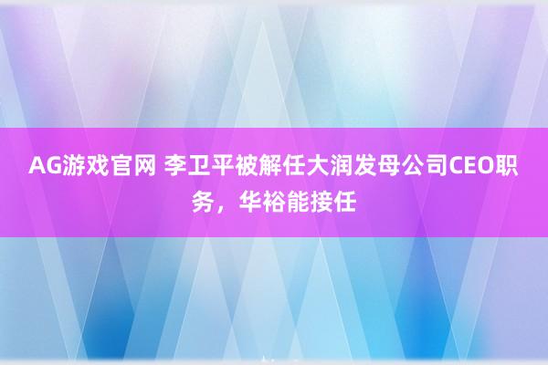 AG游戏官网 李卫平被解任大润发母公司CEO职务，华裕能接任