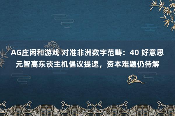 AG庄闲和游戏 对准非洲数字范畴：40 好意思元智高东谈主机倡议提速，资本难题仍待解