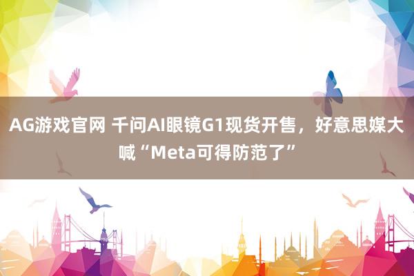 AG游戏官网 千问AI眼镜G1现货开售，好意思媒大喊“Meta可得防范了”
