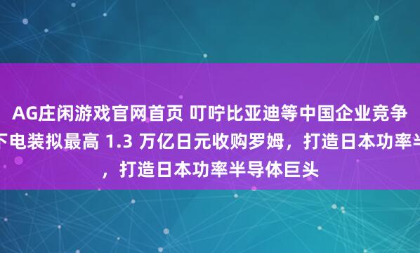 AG庄闲游戏官网首页 叮咛比亚迪等中国企业竞争：丰田旗下电装拟最高 1.3 万亿日元收购罗姆，打造日本功率半导体巨头