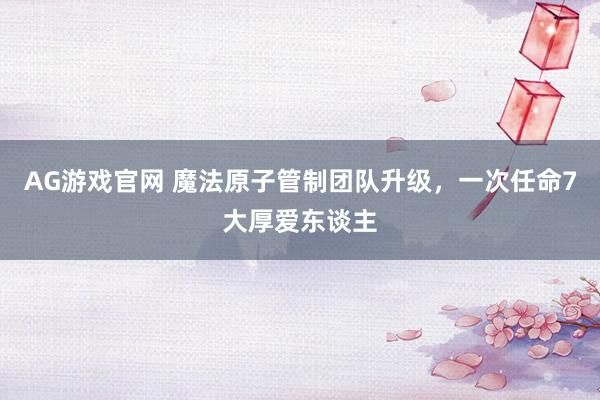 AG游戏官网 魔法原子管制团队升级，一次任命7大厚爱东谈主