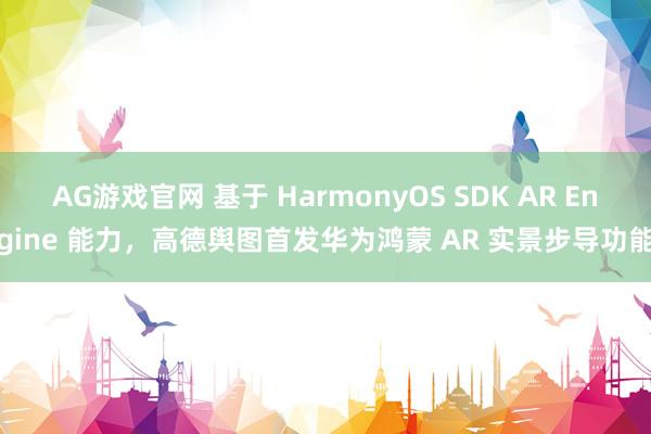AG游戏官网 基于 HarmonyOS SDK AR Engine 能力，高德舆图首发华为鸿蒙 AR 实景步导功能