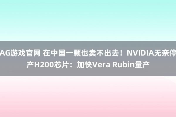 AG游戏官网 在中国一颗也卖不出去！NVIDIA无奈停产H200芯片：加快Vera Rubin量产