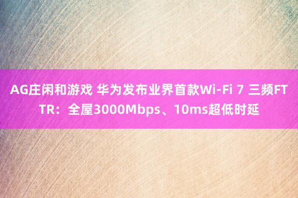 AG庄闲和游戏 华为发布业界首款Wi-Fi 7 三频FTTR：全屋3000Mbps、10ms超低时延