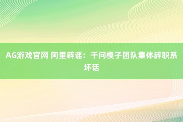 AG游戏官网 阿里辟谣：千问模子团队集体辞职系坏话