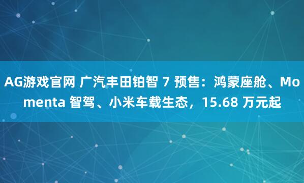 AG游戏官网 广汽丰田铂智 7 预售：鸿蒙座舱、Momenta 智驾、小米车载生态，15.68 万元起
