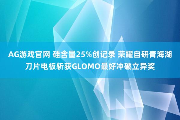 AG游戏官网 硅含量25%创记录 荣耀自研青海湖刀片电板斩获GLOMO最好冲破立异奖