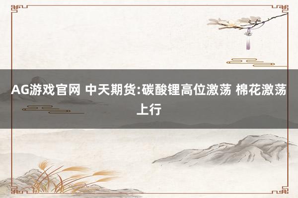 AG游戏官网 中天期货:碳酸锂高位激荡 棉花激荡上行