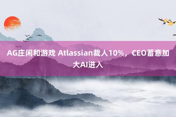 AG庄闲和游戏 Atlassian裁人10%，CEO蓄意加大AI进入