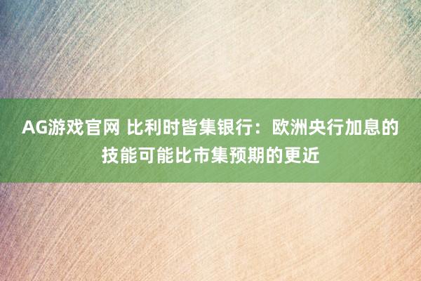 AG游戏官网 比利时皆集银行：欧洲央行加息的技能可能比市集预期的更近
