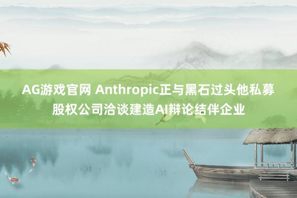 AG游戏官网 Anthropic正与黑石过头他私募股权公司洽谈建造AI辩论结伴企业