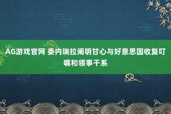 AG游戏官网 委内瑞拉阐明甘心与好意思国收复叮嘱和领事干系