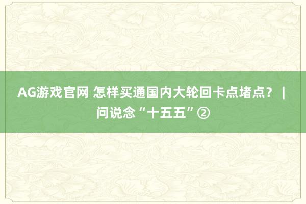AG游戏官网 怎样买通国内大轮回卡点堵点？ | 问说念“十五五”②