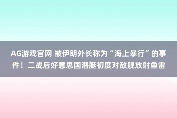 AG游戏官网 被伊朗外长称为“海上暴行”的事件！二战后好意思国潜艇初度对敌舰放射鱼雷