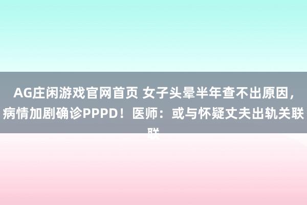 AG庄闲游戏官网首页 女子头晕半年查不出原因，病情加剧确诊PPPD！医师：或与怀疑丈夫出轨关联