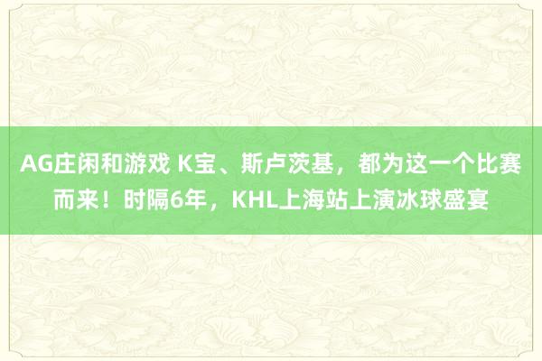 AG庄闲和游戏 K宝、斯卢茨基，都为这一个比赛而来！时隔6年，KHL上海站上演冰球盛宴