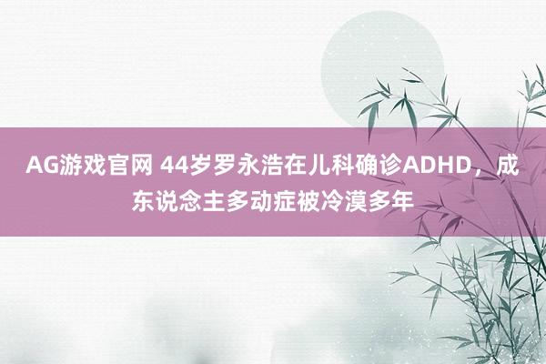 AG游戏官网 44岁罗永浩在儿科确诊ADHD，成东说念主多动症被冷漠多年