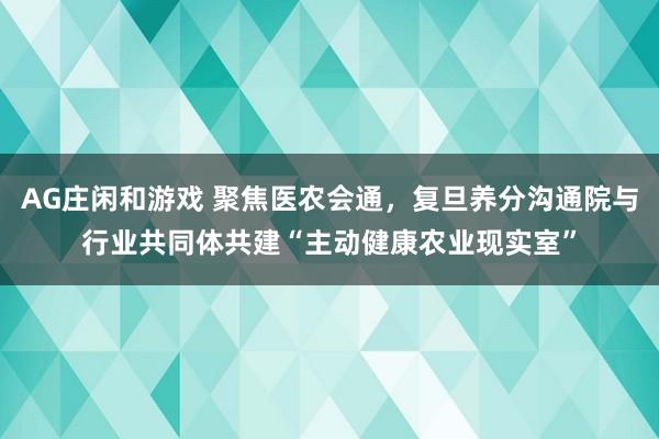 AG庄闲和游戏 聚焦医农会通，复旦养分沟通院与行业共同体共建“主动健康农业现实室”