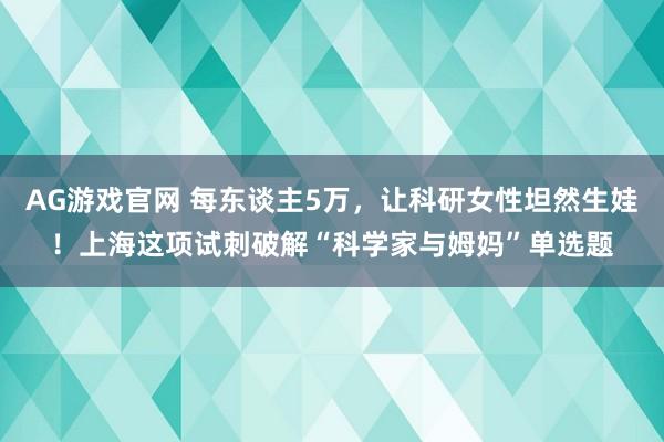 AG游戏官网 每东谈主5万，让科研女性坦然生娃！上海这项试刺破解“科学家与姆妈”单选题