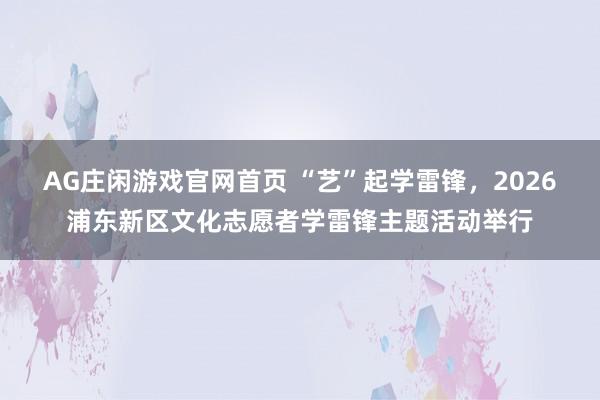AG庄闲游戏官网首页 “艺”起学雷锋，2026浦东新区文化志愿者学雷锋主题活动举行