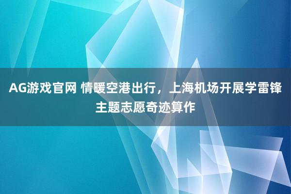AG游戏官网 情暖空港出行，上海机场开展学雷锋主题志愿奇迹算作