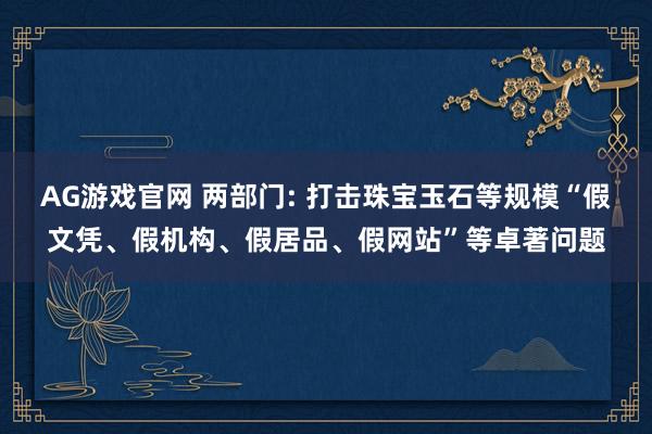 AG游戏官网 两部门: 打击珠宝玉石等规模“假文凭、假机构、假居品、假网站”等卓著问题