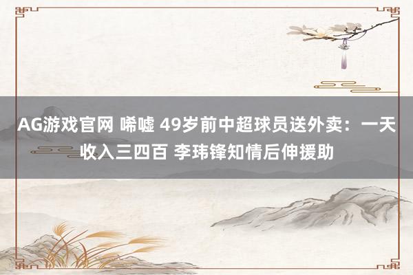AG游戏官网 唏嘘 49岁前中超球员送外卖：一天收入三四百 李玮锋知情后伸援助