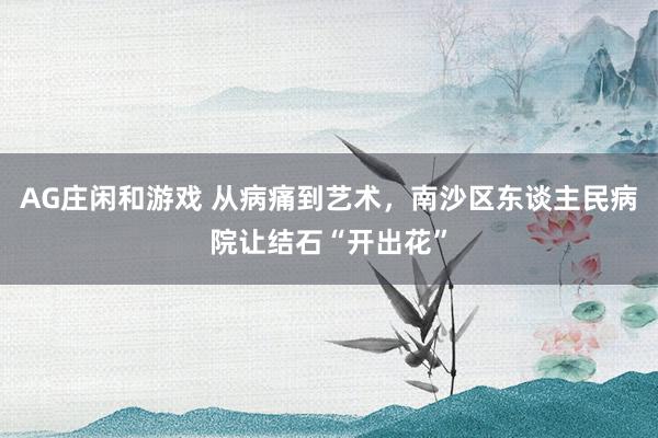 AG庄闲和游戏 从病痛到艺术，南沙区东谈主民病院让结石“开出花”