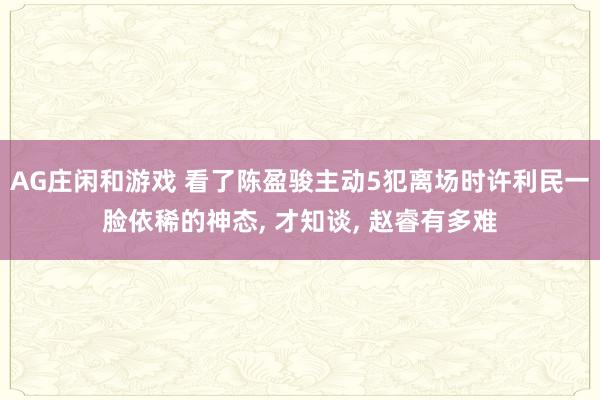AG庄闲和游戏 看了陈盈骏主动5犯离场时许利民一脸依稀的神态， 才知谈， 赵睿有多难