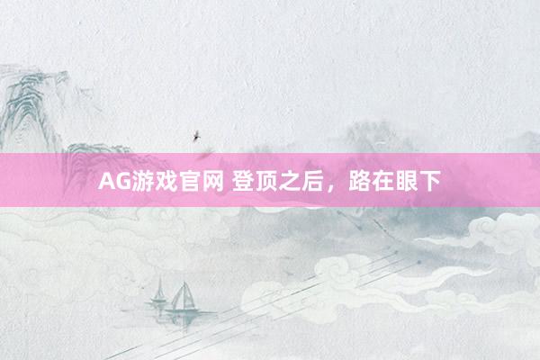 AG游戏官网 登顶之后，路在眼下