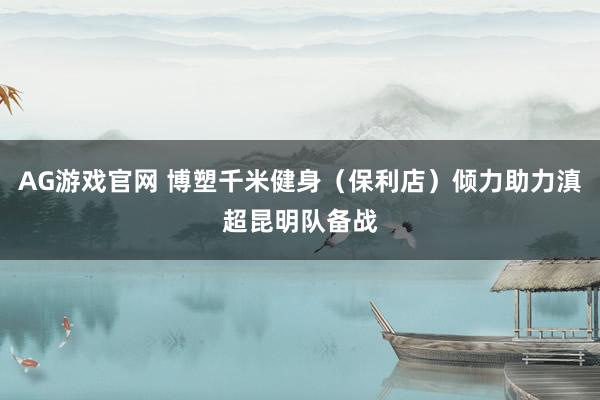 AG游戏官网 博塑千米健身（保利店）倾力助力滇超昆明队备战