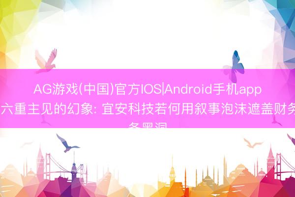 AG游戏(中国)官方IOS|Android手机app下载 六重主见的幻象: 宜安科技若何用叙事泡沫遮盖财务黑洞