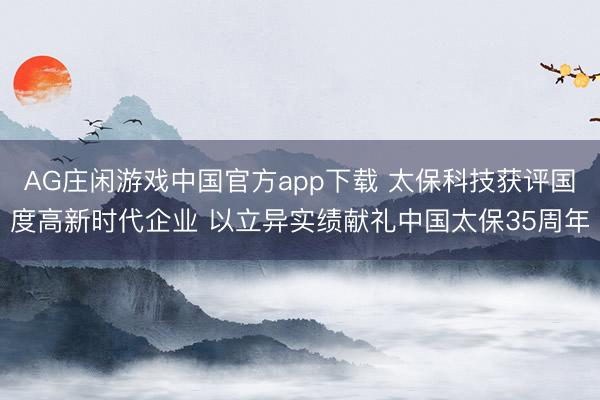 AG庄闲游戏中国官方app下载 太保科技获评国度高新时代企业 以立异实绩献礼中国太保35周年