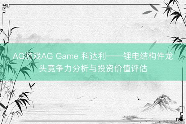 AG游戏AG Game 科达利——锂电结构件龙头竞争力分析与投资价值评估
