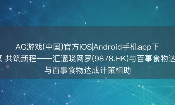 AG游戏(中国)官方IOS|Android手机app下载 联袂共赢 共筑新程——汇邃晓网罗(9878.HK)与百事食物达成计策相助