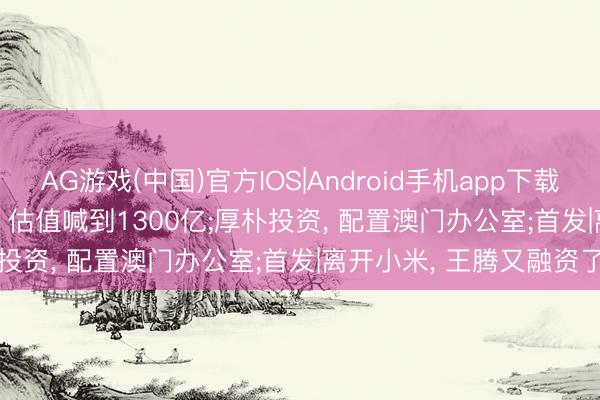 AG游戏(中国)官方IOS|Android手机app下载 投资界24h | 快手可灵， 估值喊到1300亿;厚朴投资， 配置澳门办公室;首发|离开小米， 王腾又融资了