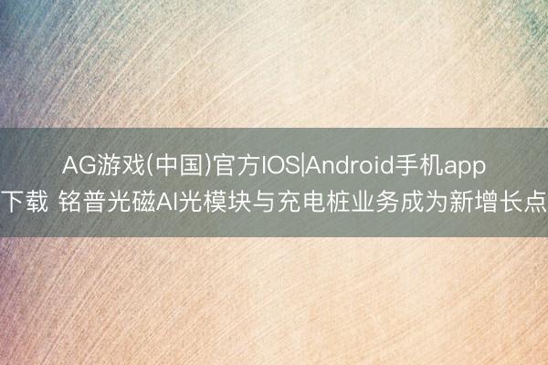 AG游戏(中国)官方IOS|Android手机app下载 铭普光磁AI光模块与充电桩业务成为新增长点
