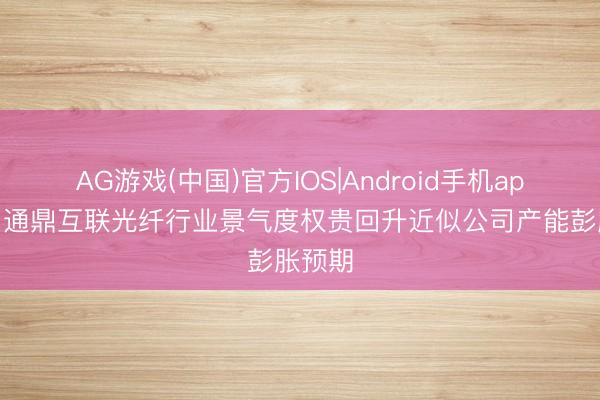 AG游戏(中国)官方IOS|Android手机app下载 通鼎互联光纤行业景气度权贵回升近似公司产能彭胀预期